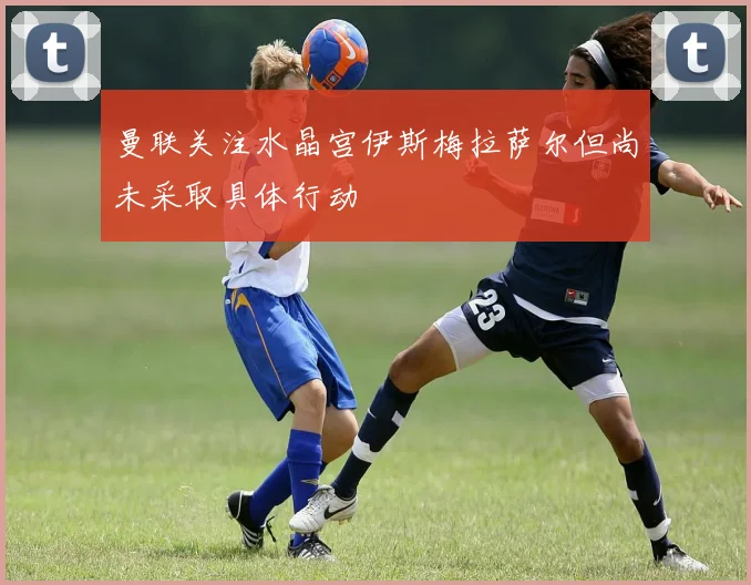 曼联关注水晶宫伊斯梅拉萨尔但尚未采取具体行动