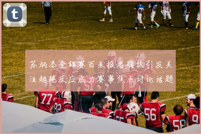苏炳添全锦赛百米报名确认引发关注起跑反应成为赛事焦点讨论话题