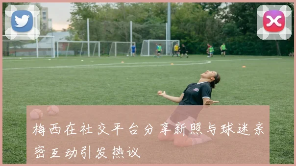 梅西在社交平台分享新照与球迷亲密互动引发热议