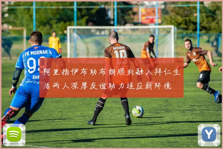 阿里扬伊布助布朗顺利融入拜仁生活两人深厚友谊助力适应新环境